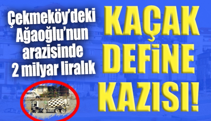 Çekmeköy’deki Ağaoğlu’nun arazisinde 2 milyar liralık kaçak define kazısı!