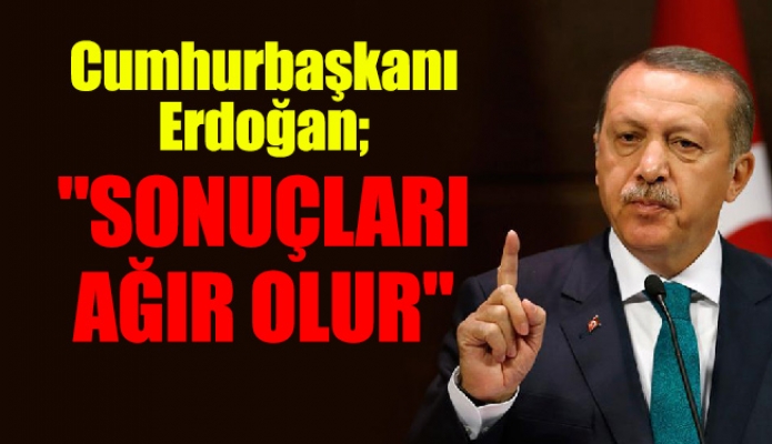 Cumhurbaşkanı Erdoğan; "SONUÇLARI AĞIR OLUR"
