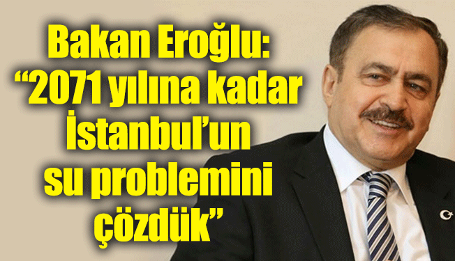 Bakan Eroğlu: “ 2071 yılına kadar İstanbul’un su problemini çözdük”