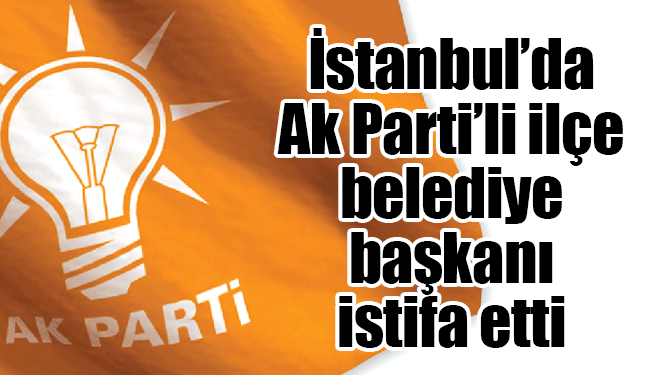 İstanbul'da Ak Partili İlçe Belediye Başkanı İstifa Etti