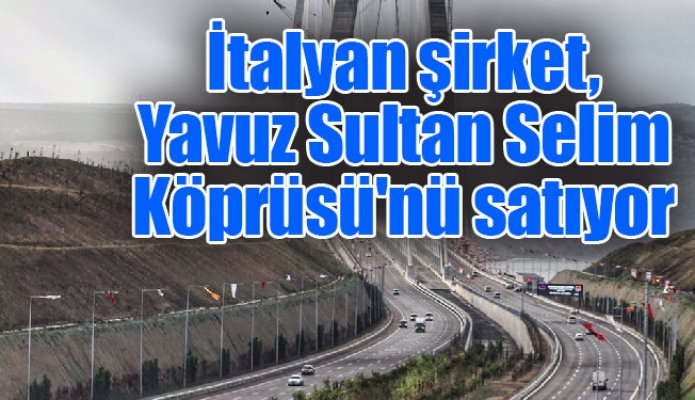 İtalyan şirket, Yavuz Sultan Selim Köprüsü'nü satıyor