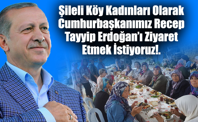 Şileli Köy Kadınları Olarak Cumhurbaşkanımız Recep Tayyip Erdoğan’ı Ziyaret Etmek İstiyoruz!.