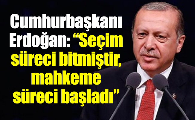 Cumhurbaşkanı Erdoğan: “Seçim süreci bitmiştir, mahkeme süreci başladı”