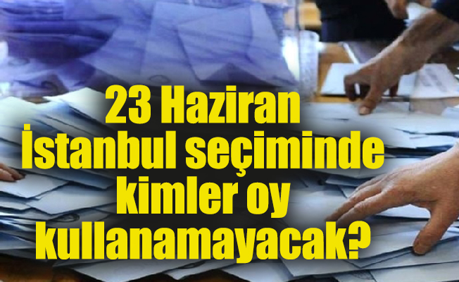 23 Haziran İstanbul seçiminde kimler oy kullanamayacak?