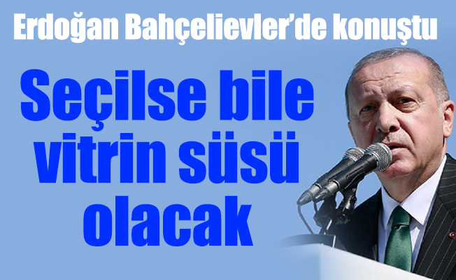 Erdoğan Bahçelievler’de konuştu:  Seçilse bile vitrin süsü olacak