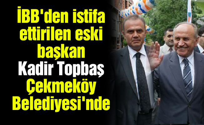 İBB'den istifa ettirilen eski başkan Kadir Topbaş Çekmeköy Belediyesi'nde