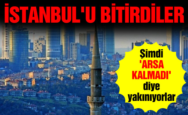 İstanbul'u bitirdiler... Şimdi 'arsa kalmadı' diye yakınıyorlar