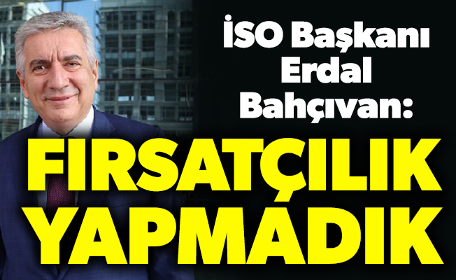 İSO Başkanı Erdal Bahçıvan: Fırsatçılık yapmadık